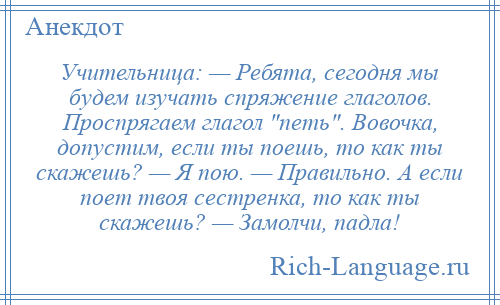 
    Учительница: — Ребята, сегодня мы будем изучать спряжение глаголов. Проспрягаем глагол петь . Вовочка, допустим, если ты поешь, то как ты скажешь? — Я пою. — Правильно. А если поет твоя сестренка, то как ты скажешь? — Замолчи, падла!