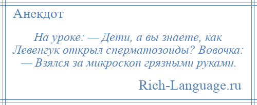 
    На уроке: — Дети, а вы знаете, как Левенгук открыл сперматозоиды? Вовочка: — Взялся за микроскоп грязными руками.