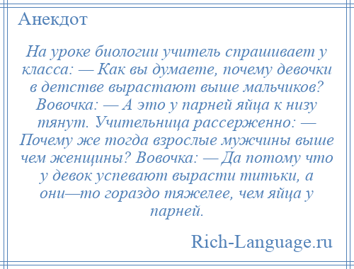 
    На уроке биологии учитель спрашивает у класса: — Как вы думаете, почему девочки в детстве вырастают выше мальчиков? Вовочка: — А это у парней яйца к низу тянут. Учительница рассерженно: — Почему же тогда взрослые мужчины выше чем женщины? Вовочка: — Да потому что у девок успевают вырасти титьки, а они—то гораздо тяжелее, чем яйца у парней.