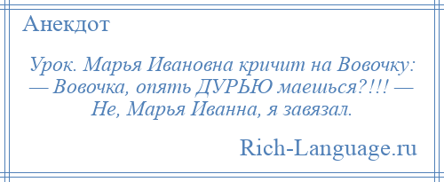 
    Урок. Марья Ивановна кричит на Вовочку: — Вовочка, опять ДУРЬЮ маешься?!!! — Не, Марья Иванна, я завязал.