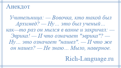 
    Учительница: — Вовочка, кто такой был Архимед? — Ну… это был ученый… как—то раз он мылся в ванне и закричал: — Эврика! — И что означает эврика ? — Ну… это означает нашел . — И что же он нашел? — Не знаю… Мыло, наверное.