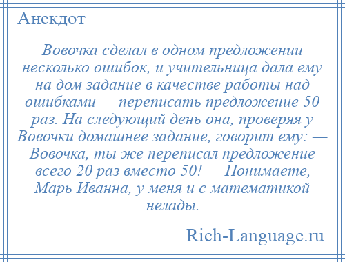 
    Вовочка сделал в одном предложении несколько ошибок, и учительница дала ему на дом задание в качестве работы над ошибками — переписать предложение 50 раз. На следующий день она, проверяя у Вовочки домашнее задание, говорит ему: — Вовочка, ты же переписал предложение всего 20 раз вместо 50! — Понимаете, Марь Иванна, у меня и с математикой нелады.