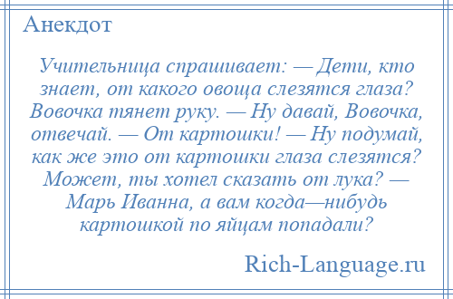 
    Учительница спрашивает: — Дети, кто знает, от какого овоща слезятся глаза? Вовочка тянет руку. — Ну давай, Вовочка, отвечай. — От картошки! — Ну подумай, как же это от картошки глаза слезятся? Может, ты хотел сказать от лука? — Марь Иванна, а вам когда—нибудь картошкой по яйцам попадали?