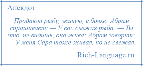 
    Продают рыбу, живую, в бочке: Абрам спрашивает: — У вас свежая рыба: — Ты что, не видишь, она жива: Абрам говорит: — У меня Сара тоже живая, но не свежая.