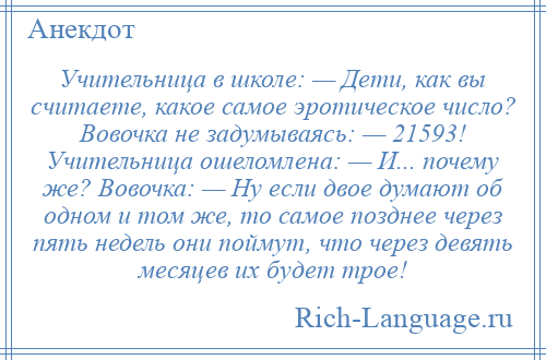 
    Учительница в школе: — Дети, как вы считаете, какое самое эротическое число? Вовочка не задумываясь: — 21593! Учительница ошеломлена: — И... почему же? Вовочка: — Ну если двое думают об одном и том же, то самое позднее через пять недель они поймут, что через девять месяцев их будет трое!