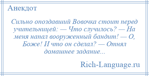
    Сильно опоздавший Вовочка стоит перед учительницей: — Что случилось? — Hа меня напал вооруженный бандит! — О, Боже! И что он сделал? — Отнял домашнее задание...