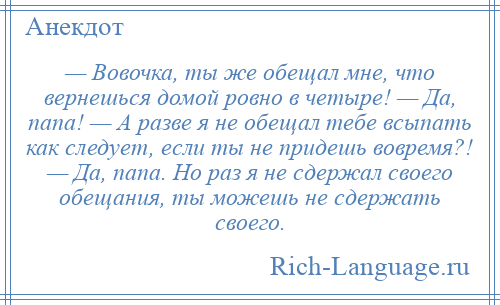 
    — Вовочка, ты же обещал мне, что вернешься домой ровно в четыре! — Да, папа! — А разве я не обещал тебе всыпать как следует, если ты не придешь вовремя?! — Да, папа. Но раз я не сдержал своего обещания, ты можешь не сдержать своего.