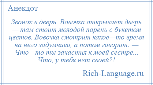 
    Звонок в дверь. Вовочка открывает дверь — там стоит молодой парень с букетом цветов. Вовочка смотрит какое—то время на него задумчиво, а потом говорит: — Что—то ты зачастил к моей сестре... Что, у тебя нет своей?!