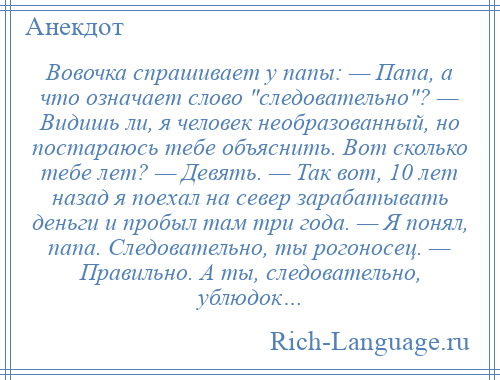 
    Вовочка спрашивает у папы: — Папа, а что означает слово следовательно ? — Видишь ли, я человек необразованный, но постараюсь тебе объяснить. Вот сколько тебе лет? — Девять. — Так вот, 10 лет назад я поехал на север зарабатывать деньги и пробыл там три года. — Я понял, папа. Следовательно, ты рогоносец. — Правильно. А ты, следовательно, ублюдок…