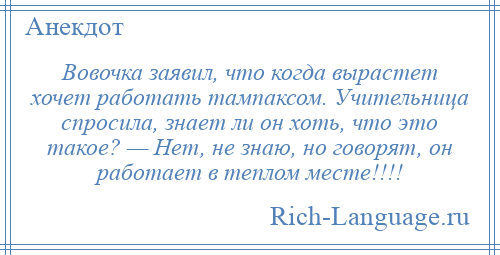 
    Вовочка заявил, что когда вырастет хочет работать тампаксом. Учительница спросила, знает ли он хоть, что это такое? — Нет, не знаю, но говорят, он работает в теплом месте!!!!