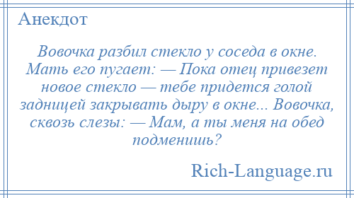 
    Вовочка разбил стекло у соседа в окне. Мать его пугает: — Пока отец привезет новое стекло — тебе придется голой задницей закрывать дыру в окне... Вовочка, сквозь слезы: — Мам, а ты меня на обед подменишь?