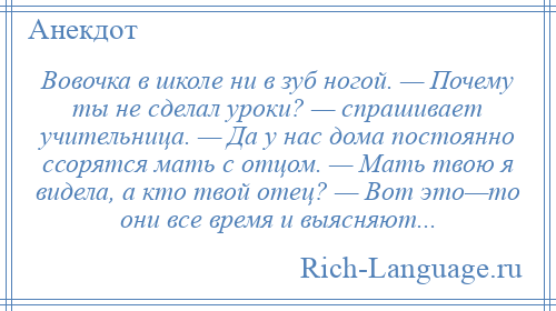 
    Вовочка в школе ни в зуб ногой. — Почему ты не сделал уроки? — спрашивает учительница. — Да у нас дома постоянно ссорятся мать с отцом. — Мать твою я видела, а кто твой отец? — Вот это—то они все время и выясняют...