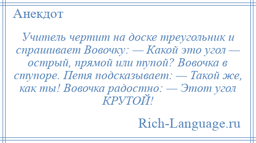 
    Учитель чертит на доске треугольник и спрашивает Вовочку: — Какой это угол — острый, прямой или тупой? Вовочка в ступоре. Петя подсказывает: — Такой же, как ты! Вовочка радостно: — Этот угол КРУТОЙ!