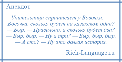 
    Учительница спрашивает у Вовочки: — Вовочка, сколько будет на казахском один? — Быр. — Правильно, а сколько будет два? — Быр, быр. — Ну а три? — Быр, быр, быр. — А сто? — Ну это долгая история.