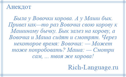 
    Была у Вовочки корова. А у Маши бык. Привел как—то раз Вовочка свою корову к Машиному бычку. Бык залез на корову, а Вовочка и Маша сидят и смотрят. Через некоторое время: Вовочка: — Может тоже попробовать? Маша: — Смотри сам, ... твоя же корова!