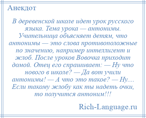 
    В деревенской школе идет урок русского языка. Тема урока — антонимы. Учительница объясняет детям, что антонимы — это слова противоположные по значению, например интеллигент и жлоб. После уроков Вовочка приходит домой. Отец его спрашивает: — Ну что нового в школе? — Да вот учили антонимы! — А что это такое? — Ну.... Если такому жлобу как ты надеть очки, то получится антоним!!!