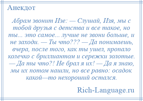 
    Абрам звонит Изе: — Слушай, Изя, мы с тобой друзья с детства и все такое, но ты... это самое... лучше не звони больше, и не заходи. — Ты что??? — Да понимаешь, вчера, после того, как ты ушел, пропало колечко с бриллиантом и сережки золотые. — Да ты что?! Hе брал я их! — Да я знаю, мы их потом нашли, но все равно: осадок какой—то нехороший остался.