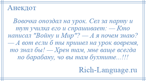 
    Вовочка опоздал на урок. Сел за парту и тут училка его и спрашивает: — Кто написал Войну и Мир ? — А я почем знаю? — А вот если б ты пришел на урок вовремя, то знал бы! — Хрен там, мне ваще всегда по барабану, чо вы там бухтите...!!!