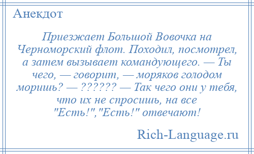 
    Приезжает Большой Вовочка на Черноморский флот. Походил, посмотрел, а затем вызывает командующего. — Ты чего, — говорит, — моряков голодом моришь? — ?????? — Так чего они у тебя, что их не спросишь, на все Есть! , Есть! отвечают!