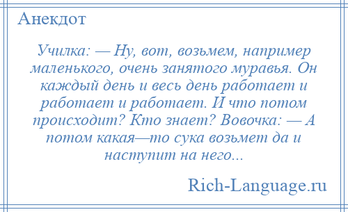 
    Училка: — Ну, вот, возьмем, например маленького, очень занятого муравья. Он каждый день и весь день работает и работает и работает. И что потом происходит? Кто знает? Вовочка: — А потом какая—то сука возьмет да и наступит на него...