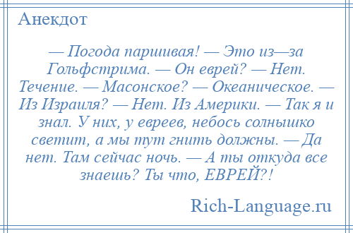 
    — Погода паршивая! — Это из—за Гольфстрима. — Он еврей? — Hет. Течение. — Масонское? — Океаническое. — Из Израиля? — Hет. Из Америки. — Так я и знал. У них, у евреев, небось солнышко светит, а мы тут гнить должны. — Да нет. Там сейчас ночь. — А ты откуда все знаешь? Ты что, ЕВРЕЙ?!