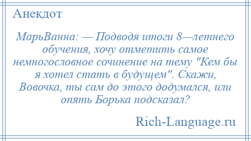 
    МарьВанна: — Подводя итоги 8—летнего обучения, хочу отметить самое немногословное сочинение на тему Кем бы я хотел стать в будущем . Скажи, Вовочка, ты сам до этого додумался, или опять Борька подсказал?