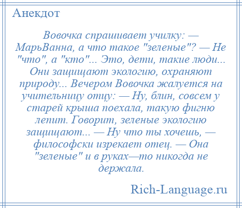 
    Вовочка спрашивает училку: — МарьВанна, а что такое зеленые ? — Hе что , а кто ... Это, дети, такие люди... Они защищают экологию, охраняют природу... Вечером Вовочка жалуется на учительницу отцу: — Hу, блин, совсем у старей крыша поехала, такую фигню лепит. Говорит, зеленые экологию защищают... — Hу что ты хочешь, — философски изрекает отец. — Она зеленые и в руках—то никогда не держала.