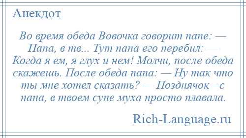 
    Во время обеда Вовочка говорит папе: — Папа, в тв... Тут папа его перебил: — Когда я ем, я глух и нем! Молчи, после обеда скажешь. После обеда папа: — Hу так что ты мне хотел сказать? — Позднячок—с папа, в твоем супе муха просто плавала.