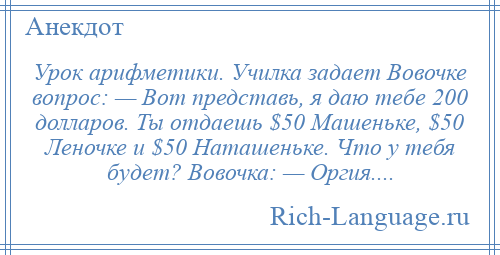 
    Урок арифметики. Училка задает Вовочке вопрос: — Вот представь, я даю тебе 200 долларов. Ты отдаешь $50 Машеньке, $50 Леночке и $50 Наташеньке. Что у тебя будет? Вовочка: — Оргия....