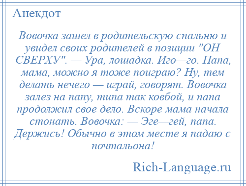 
    Вовочка зашел в родительскую спальню и увидел своих родителей в позиции ОН СВЕРХУ . — Ура, лошадка. Иго—го. Папа, мама, можно я тоже поиграю? Ну, тем делать нечего — играй, говорят. Вовочка залез на папу, типа так ковбой, и папа продолжил свое дело. Вскоре мама начала стонать. Вовочка: — Эге—гей, папа. Держись! Обычно в этом месте я падаю с почтальона!