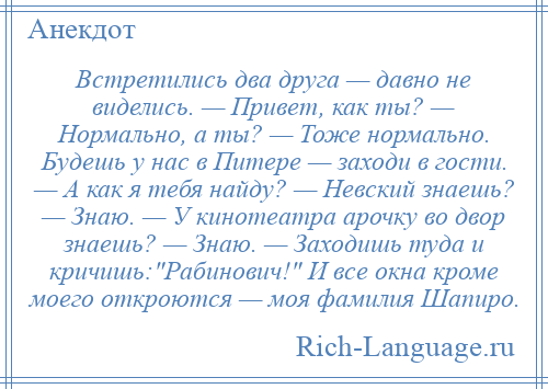 
    Встретились два друга — давно не виделись. — Привет, как ты? — Нормально, а ты? — Тоже нормально. Будешь у нас в Питере — заходи в гости. — А как я тебя найду? — Невский знаешь? — Знаю. — У кинотеатра арочку во двор знаешь? — Знаю. — Заходишь туда и кричишь: Рабинович! И все окна кроме моего откроются — моя фамилия Шапиро.