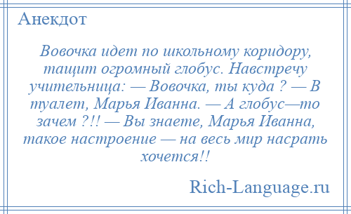 
    Вовочка идет по школьному коридору, тащит огромный глобус. Навстречу учительница: — Вовочка, ты куда ? — В туалет, Марья Иванна. — А глобус—то зачем ?!! — Вы знаете, Марья Иванна, такое настроение — на весь мир насрать хочется!!