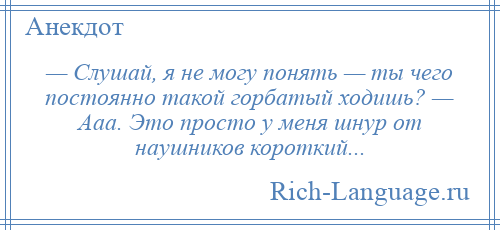 
    — Слушай, я не могу понять — ты чего постоянно такой горбатый ходишь? — Ааа. Это просто у меня шнур от наушников короткий...