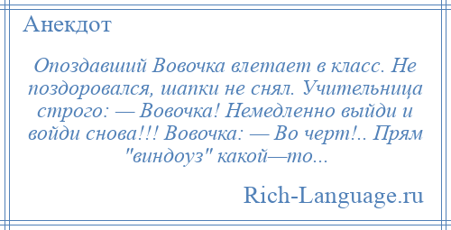 
    Опоздавший Вовочка влетает в класс. Не поздоровался, шапки не снял. Учительница строго: — Вовочка! Немедленно выйди и войди снова!!! Вовочка: — Во черт!.. Прям виндоуз какой—то...