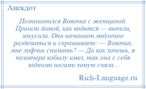 
    Познакомился Вовочка с женщиной. Пришли домой, как водится — выпили, закусили. Она начинает медленно раздеваться и спрашивает: — Вовочка, мне лифчик снимать? — Да как хочешь, я позавчера кобылу имел, так она с себя задними ногами хомут сняла...