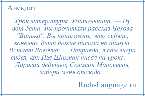 
    Урок литературы. Учительница: — Ну вот дети, мы прочитали рассказ Чехова Ванька . Вы понимаете, что сейчас, конечно, дети такие письма не пишут. Встает Вовочка: — Неправда, я сам вчера видел, как Изя Шихман писал на уроке: — Дорогой дедушка, Соломон Моисеевич, забери меня отсюда...