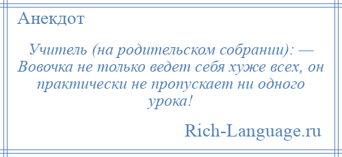 
    Учитель (на родительском собрании): — Вовочка не только ведет себя хуже всех, он практически не пропускает ни одного урока!