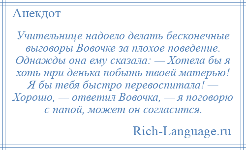 
    Учительнице надоело делать бесконечные выговоры Вовочке за плохое поведение. Однажды она ему сказала: — Хотела бы я хоть три денька побыть твоей матерью! Я бы тебя быстро перевоспитала! — Хорошо, — ответил Вовочка, — я поговорю с папой, может он согласится.