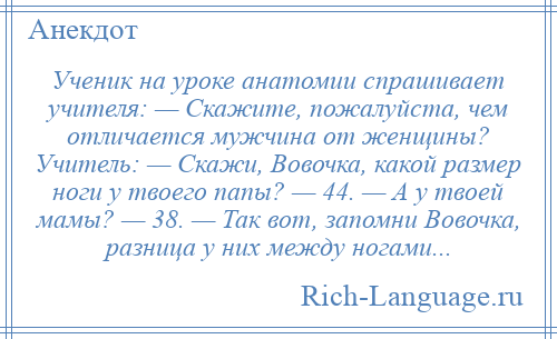 
    Ученик на уроке анатомии спрашивает учителя: — Скажите, пожалуйста, чем отличается мужчина от женщины? Учитель: — Скажи, Вовочка, какой размер ноги у твоего папы? — 44. — А у твоей мамы? — 38. — Так вот, запомни Вовочка, разница у них между ногами...