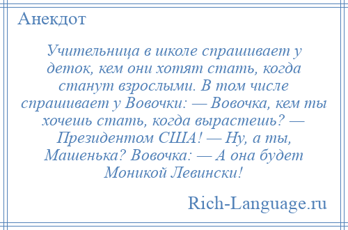 
    Учительница в школе спрашивает у деток, кем они хотят стать, когда станут взрослыми. В том числе спрашивает у Вовочки: — Вовочка, кем ты хочешь стать, когда вырастешь? — Президентом США! — Ну, а ты, Машенька? Вовочка: — А она будет Моникой Левински!