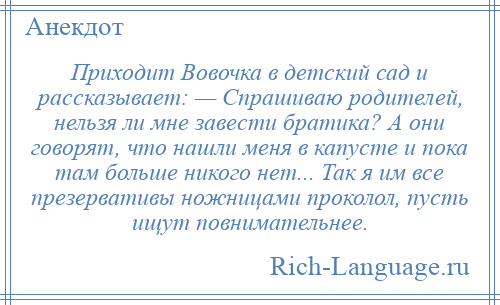 
    Приходит Вовочка в детский сад и рассказывает: — Спрашиваю родителей, нельзя ли мне завести братика? А они говорят, что нашли меня в капусте и пока там больше никого нет... Так я им все презервативы ножницами проколол, пусть ищут повнимательнее.