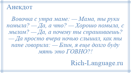 
    Вовочка с утра маме: — Мама, ты руки помыла? — Да, а что? — Хорошо помыла, с мылом? — Да, а почему ты спрашиваешь? — Да просто вчера ночью слышал, как ты папе говорила: — Блин, я еще долго буду мять это ГОВНО?!
