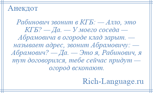 
    Рабинович звонит в КГБ: — Алло, это КГБ? — Да. — У моего соседа — Абрамовича в огороде клад зарыт. — называет адрес, звонит Абрамовичу: — Абрамович? — Да. — Это я, Рабинович, я тут договорился, тебе сейчас придут — огород вскопают.