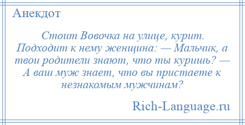 
    Стоит Вовочка на улице, курит. Подходит к нему женщина: — Мальчик, а твои родители знают, что ты куришь? — А ваш муж знает, что вы пристаете к незнакомым мужчинам?