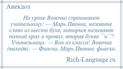 
    На уроке Вовочка спрашивает учительницу: — Марь Иванна, назовите слово из шести букв, которым называют полный крах и провал, вторая буква ``и``? Учительница: — Вон из класса! Вовочка (выходя): — Фиаско, Марь Иванна, фиаско.