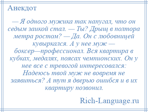 
    — Я одного мужика так напугал, что он седым заикой стал. — Ты? Дрыщ в полтора метра ростом? — Да. Он с любовницей кувыркался. А у нее муж — боксер—профессионал. Вся квартира в кубках, медалях, поясах чемпионских. Он у нее все с тревогой интересовался: Надеюсь твой муж не вовремя не заявиться? А тут я дверью ошибся и в их квартиру позвонил.