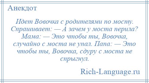 
    Идет Вовочка с родителями по мосту. Спрашивает: — А зачем у моста перила? Мама: — Это чтобы ты, Вовочка, случайно с моста не упал. Папа: — Это чтобы ты, Вовочка, сдуру с моста не спрыгнул.