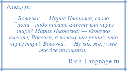
    Вовочка: — Мария Ивановна, слово ``попа`` надо писать вместе или через тире? Мария Ивановна: — Конечно вместе, Вовочка, а почему ты решил, что через тире? Вовочка: — Ну как же, у нее же две половинки..