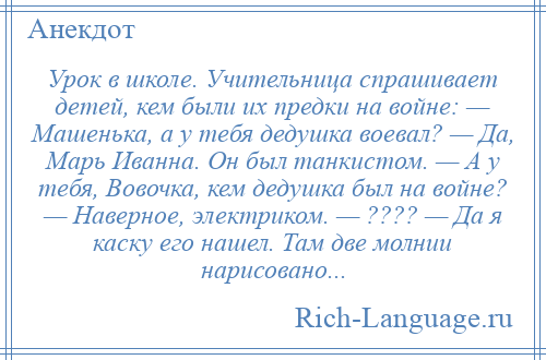 
    Урок в школе. Учительница спрашивает детей, кем были их предки на войне: — Машенька, а у тебя дедушка воевал? — Да, Марь Иванна. Он был танкистом. — А у тебя, Вовочка, кем дедушка был на войне? — Наверное, электриком. — ???? — Да я каску его нашел. Там две молнии нарисовано...