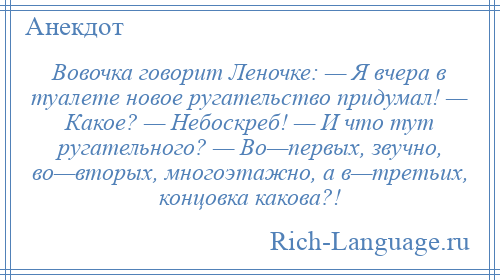 
    Вовочка говорит Леночке: — Я вчера в туалете новое ругательство придумал! — Какое? — Небоскреб! — И что тут ругательного? — Во—первых, звучно, во—вторых, многоэтажно, а в—третьих, концовка какова?!